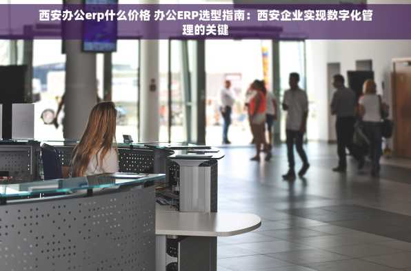 西安办公erp什么价格 办公ERP选型指南：西安企业实现数字化管理的关键