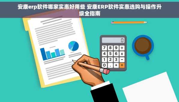 安康erp软件哪家实惠好用些 安康ERP软件实惠选购与操作升级全指南