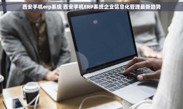 西安手机erp系统 西安手机ERP系统企业信息化管理最新趋势