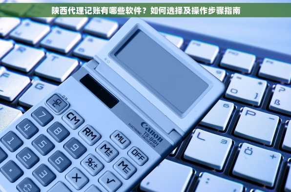 陕西代理记账有哪些软件？如何选择及操作步骤指南