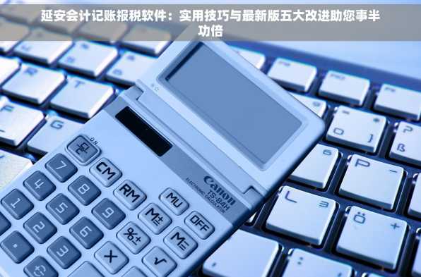 延安会计记账报税软件：实用技巧与最新版五大改进助您事半功倍