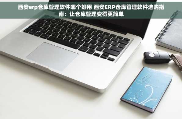 西安erp仓库管理软件哪个好用 西安ERP仓库管理软件选购指南：让仓库管理变得更简单