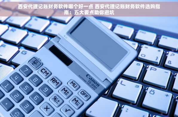 西安代理记账财务软件哪个好一点 西安代理记账财务软件选购指南：五大要点助你避坑