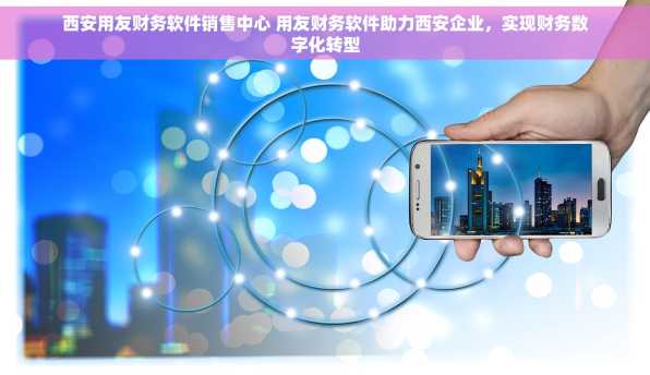 西安用友财务软件销售中心 用友财务软件助力西安企业，实现财务数字化转型
