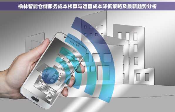 榆林智能仓储服务成本核算与运营成本降低策略及最新趋势分析