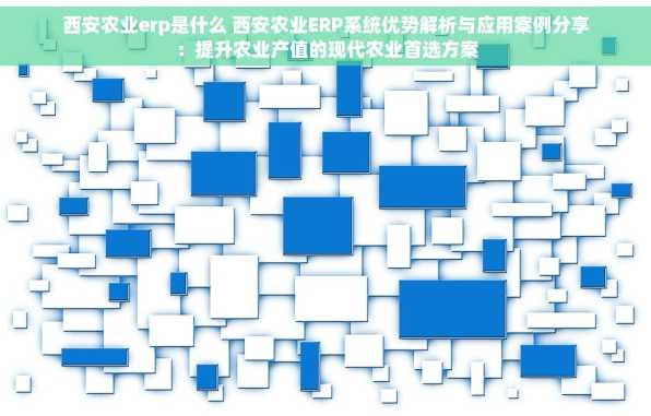 西安农业erp是什么 西安农业ERP系统优势解析与应用案例分享：提升农业产值的现代农业首选方案