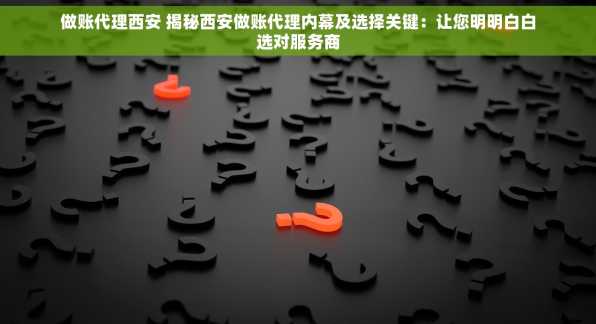 做账代理西安 揭秘西安做账代理内幕及选择关键：让您明明白白选对服务商