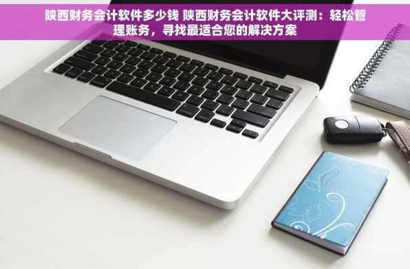 陕西财务会计软件多少钱 陕西财务会计软件大评测：轻松管理账务，寻找最适合您的解决方案