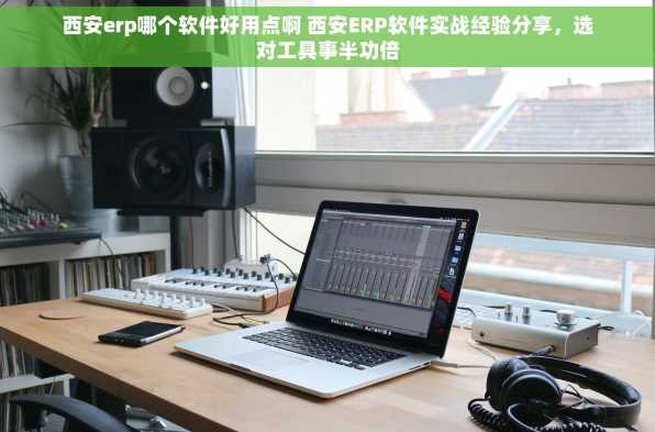 西安erp哪个软件好用点啊 西安ERP软件实战经验分享，选对工具事半功倍