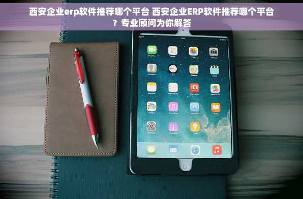 西安企业erp软件推荐哪个平台 西安企业ERP软件推荐哪个平台？专业顾问为你解答