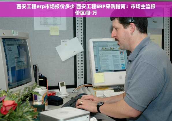 西安工程erp市场报价多少 西安工程ERP采购指南：市场主流报价区间-万