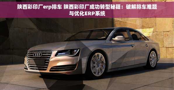 陕西彩印厂erp排车 陕西彩印厂成功转型秘籍：破解排车难题与优化ERP系统