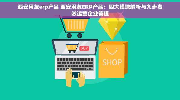 西安用友erp产品 西安用友ERP产品：四大模块解析与九步高效运营企业管理