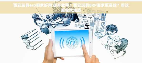 西安玩具erp哪家好用 提升效率！西安玩具ERP哪家更高效？看这篇你就知道