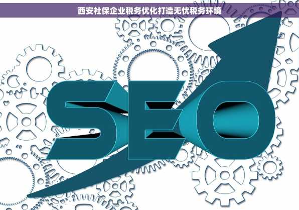 西安社保企业税务优化打造无忧税务环境