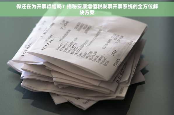 你还在为开票烦恼吗？揭秘安康增值税发票开票系统的全方位解决方案