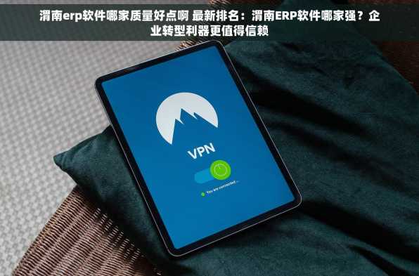 渭南erp软件哪家质量好点啊 最新排名：渭南ERP软件哪家强？企业转型利器更值得信赖