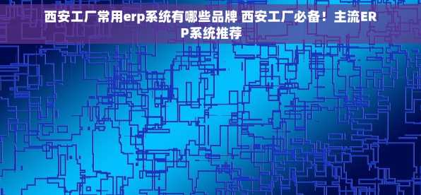 西安工厂常用erp系统有哪些品牌 西安工厂必备！主流ERP系统推荐