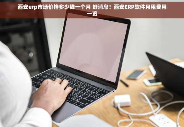 西安erp市场价格多少钱一个月 好消息！西安ERP软件月租费用一览