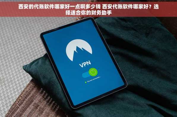 西安的代账软件哪家好一点啊多少钱 西安代账软件哪家好？选择适合你的财务助手