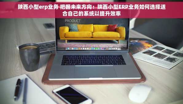 陕西小型erp业务 把握未来方向：陕西小型ERP业务如何选择适合自己的系统以提升效率