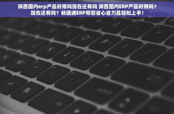 陕西国内erp产品好用吗现在还有吗 陕西国内ERP产品好用吗？现在还有吗？畅捷通ERP帮您省心省力且轻松上手！