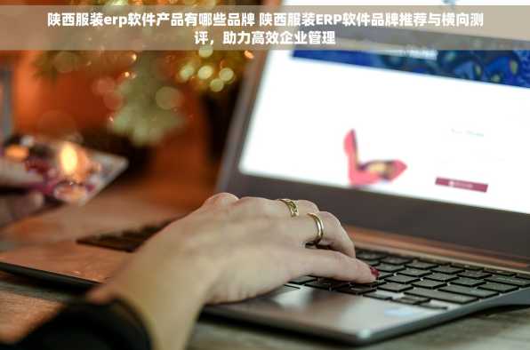 陕西服装erp软件产品有哪些品牌 陕西服装ERP软件品牌推荐与横向测评，助力高效企业管理