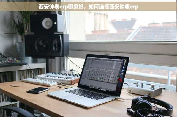 西安钟表erp哪家好，如何选择西安钟表erp