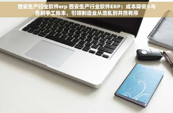 西安生产行业软件erp 西安生产行业软件ERP：成本降低%与告别手工账本，引领制造业从混乱到井然有序