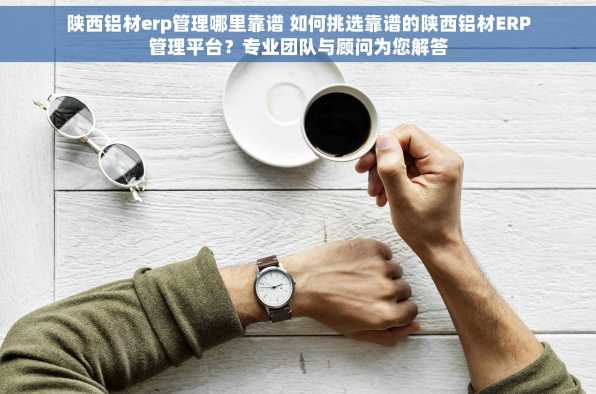 陕西铝材erp管理哪里靠谱 如何挑选靠谱的陕西铝材ERP管理平台？专业团队与顾问为您解答
