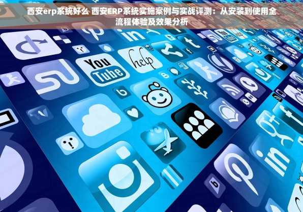 西安erp系统好么 西安ERP系统实施案例与实战评测：从安装到使用全流程体验及效果分析