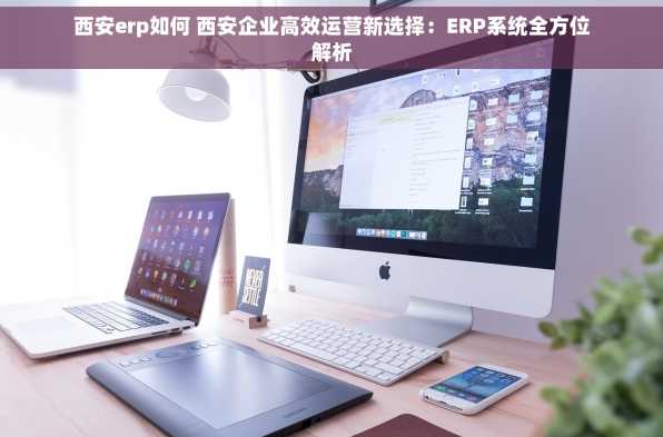 西安erp如何 西安企业高效运营新选择：ERP系统全方位解析
