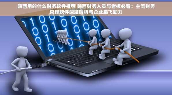 陕西用的什么财务软件推荐 陕西财务人员与老板必看：主流财务管理软件深度解析与企业腾飞助力