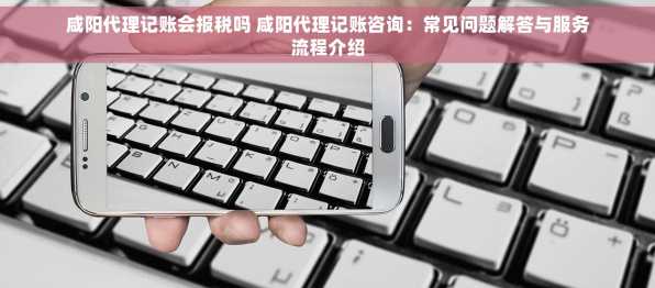 咸阳代理记账会报税吗 咸阳代理记账咨询：常见问题解答与服务流程介绍