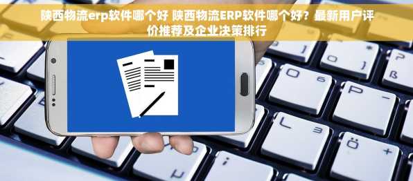 陕西物流erp软件哪个好 陕西物流ERP软件哪个好？最新用户评价推荐及企业决策排行