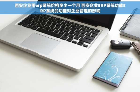 西安企业用erp系统价格多少一个月 西安企业ERP系统功能ERP系统的功能对企业管理的影响