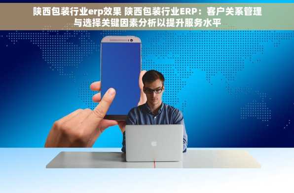 陕西包装行业erp效果 陕西包装行业ERP：客户关系管理与选择关键因素分析以提升服务水平