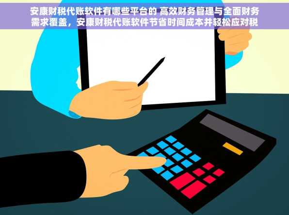 安康财税代账软件有哪些平台的 高效财务管理与全面财务需求覆盖，安康财税代账软件节省时间成本并轻松应对税务难题