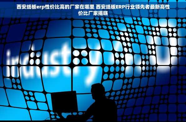 西安纸板erp性价比高的厂家在哪里 西安纸板ERP行业领先者最新高性价比厂家揭晓