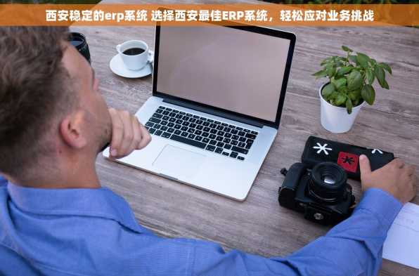西安稳定的erp系统 选择西安最佳ERP系统，轻松应对业务挑战