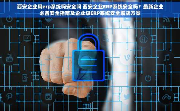 西安企业用erp系统吗安全吗 西安企业ERP系统安全吗？最新企业必备安全指南及企业级ERP系统安全解决方案