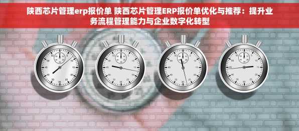 陕西芯片管理erp报价单 陕西芯片管理ERP报价单优化与推荐：提升业务流程管理能力与企业数字化转型