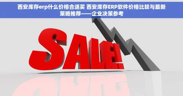 西安库存erp什么价格合适买 西安库存ERP软件价格比较与最新策略推荐——企业决策参考