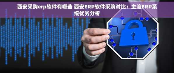 西安采购erp软件有哪些 西安ERP软件采购对比：主流ERP系统优劣分析