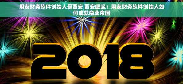 用友财务软件创始人是西安 西安崛起：用友财务软件创始人如何成就商业帝国