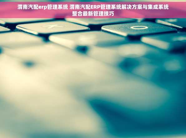 渭南汽配erp管理系统 渭南汽配ERP管理系统解决方案与集成系统整合最新管理技巧