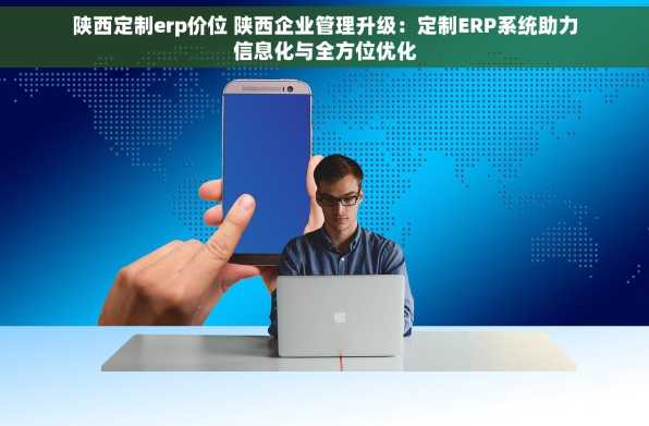陕西定制erp价位 陕西企业管理升级：定制ERP系统助力信息化与全方位优化