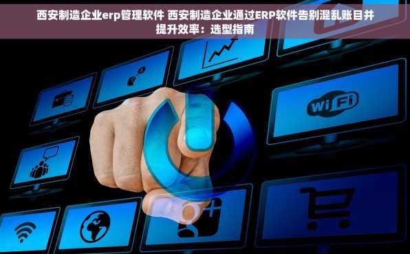 西安制造企业erp管理软件 西安制造企业通过ERP软件告别混乱账目并提升效率：选型指南