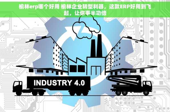 榆林erp哪个好用 榆林企业转型利器，这款ERP好用到飞起，让你事半功倍