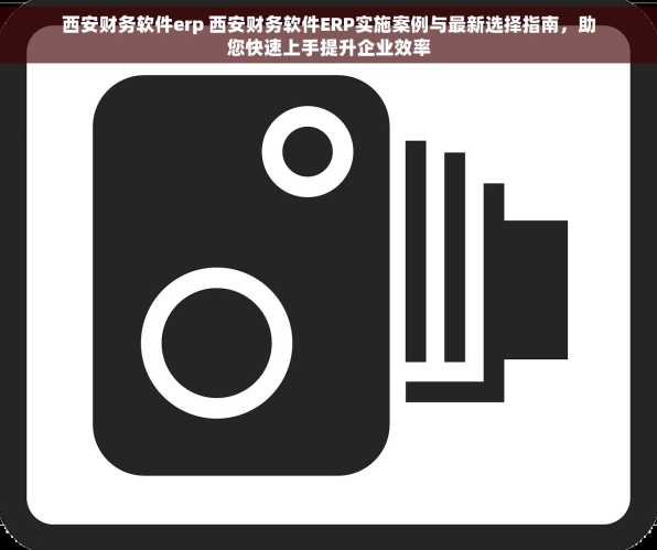 西安财务软件erp 西安财务软件ERP实施案例与最新选择指南，助您快速上手提升企业效率